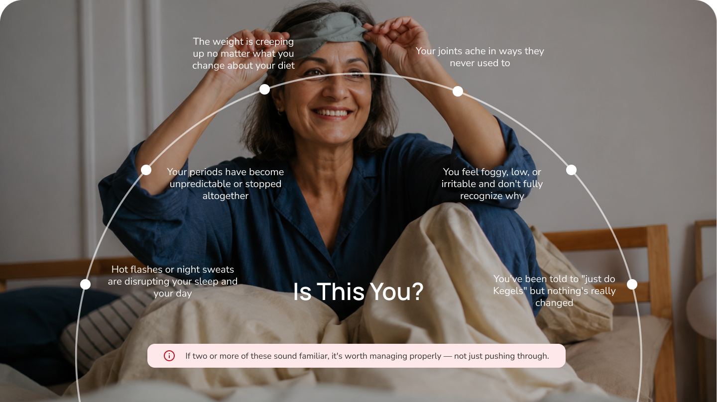 Is this you? Common menopause and midlife patterns — hot flashes and night sweats, sleep disruption, mood changes and brain fog, midlife weight gain, joint pain, being told it's just menopause, and feeling unlike yourself. If two or more sound familiar, it's worth a proper midlife care evaluation.