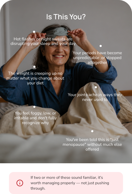 Is this you? Common menopause and midlife patterns — hot flashes and night sweats, sleep disruption, mood changes and brain fog, midlife weight gain, joint pain, being told it's just menopause, and feeling unlike yourself. If two or more sound familiar, it's worth a proper midlife care evaluation.