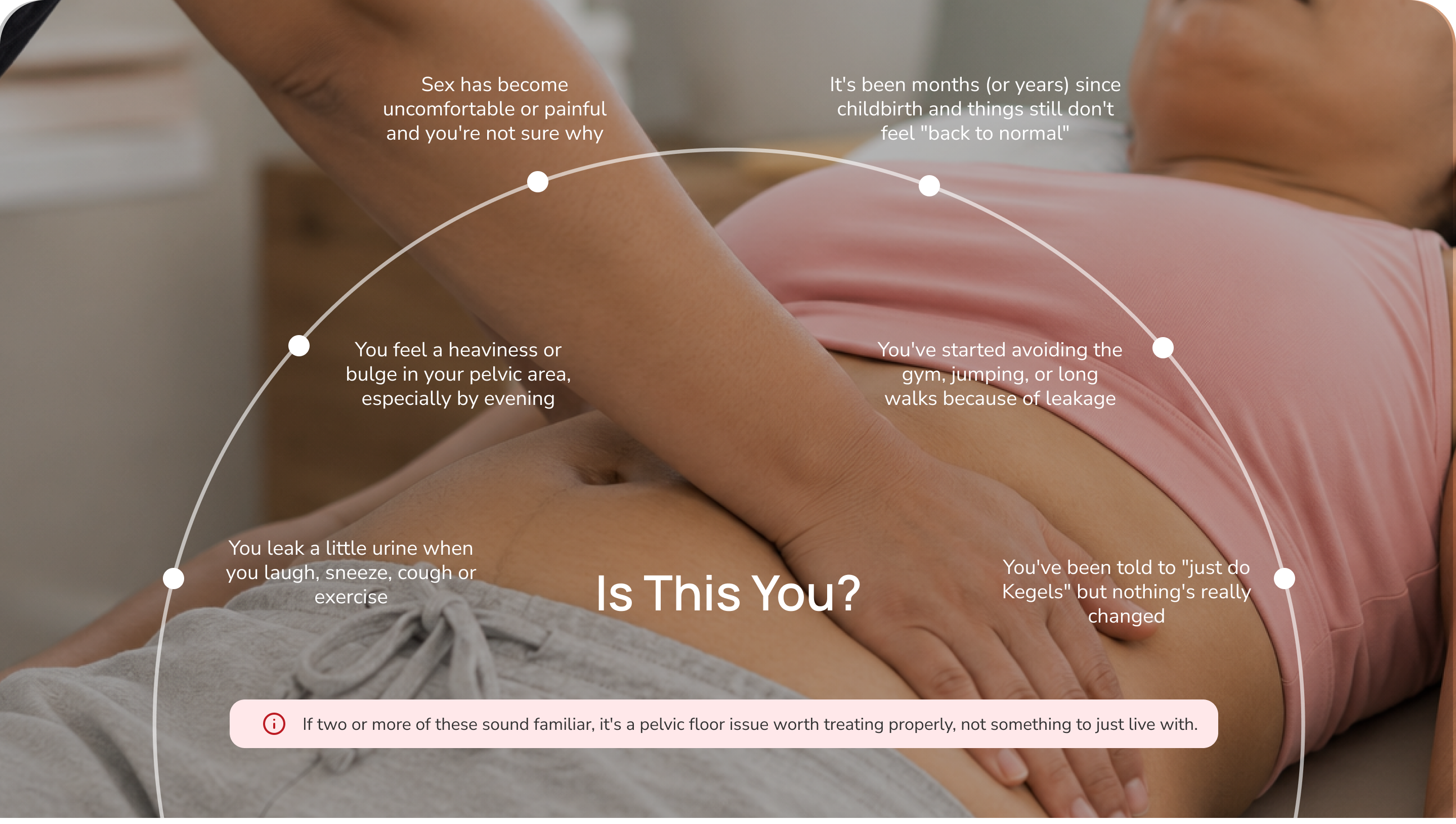 Is this you? Common pelvic floor patterns — leaking when you laugh or sneeze, sex discomfort, postpartum recovery that still doesn't feel normal, avoiding the gym for leakage, being told to just do Kegels, and pelvic heaviness or bulge by evening. If two or more sound familiar, it's a pelvic floor issue worth treating properly.