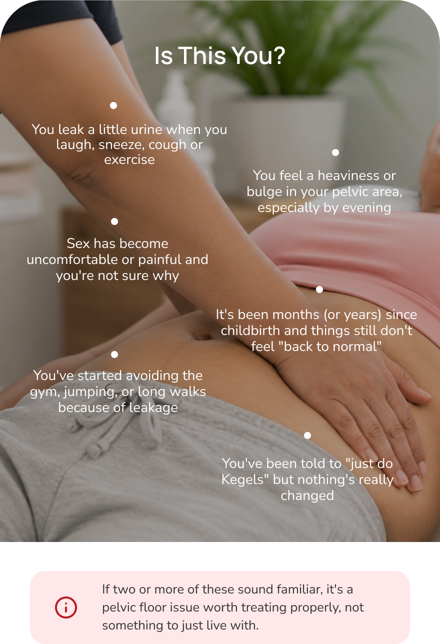 Is this you? Common pelvic floor patterns — leaking when you laugh or sneeze, sex discomfort, postpartum recovery that still doesn't feel normal, avoiding the gym for leakage, being told to just do Kegels, and pelvic heaviness or bulge by evening. If two or more sound familiar, it's a pelvic floor issue worth treating properly.