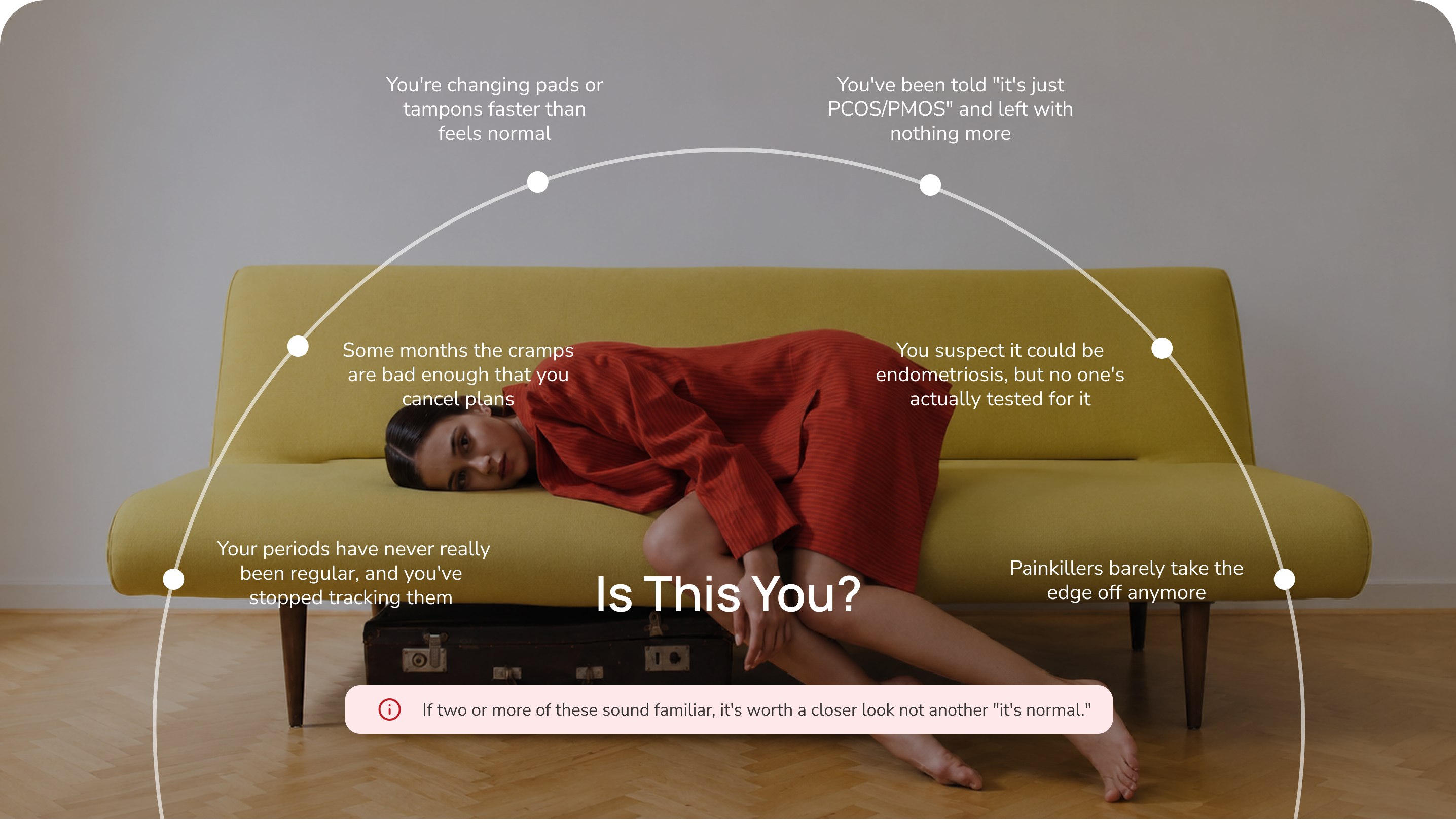 Is this you? Common period patterns — irregular cycles, canceling plans for cramps, heavy bleeding, being told it's just PCOS/PMOS, suspected endometriosis without testing, and painkillers that barely help. If two or more sound familiar, it's worth a closer look not another "it's normal."